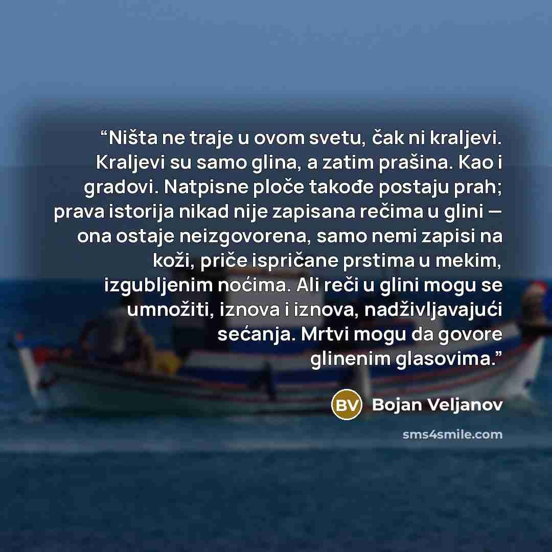 “Ništa ne traje u ovom svetu, čak ni kraljevi. Kraljevi su samo glina, a zatim prašina. Kao i gradovi. Natpisne ploče takođe postaju prah; prava istorija nikad nije zapisana rečima u glini — ona ostaje neizgovorena, samo nemi zapisi na koži, priče ispričane prstima u mekim, izgubljenim noćima. Ali…” quote by Bojan Veljanov