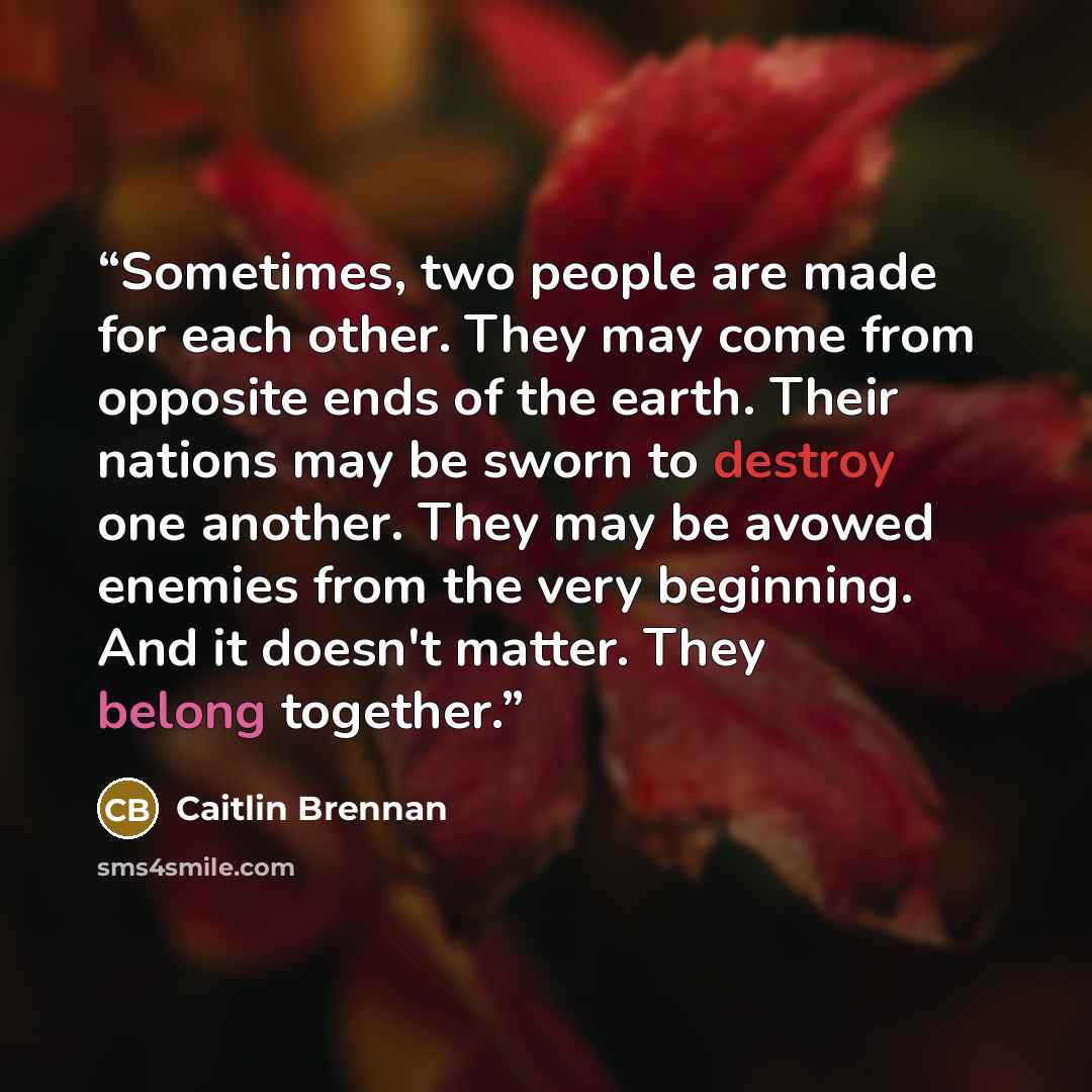 “Sometimes, two people are made for each other. They may come from opposite ends of the earth. Their nations may be sworn to destroy one another. They may be avowed enemies from the very beginning. And it doesn't matter. They belong together.” quote by Caitlin Brennan