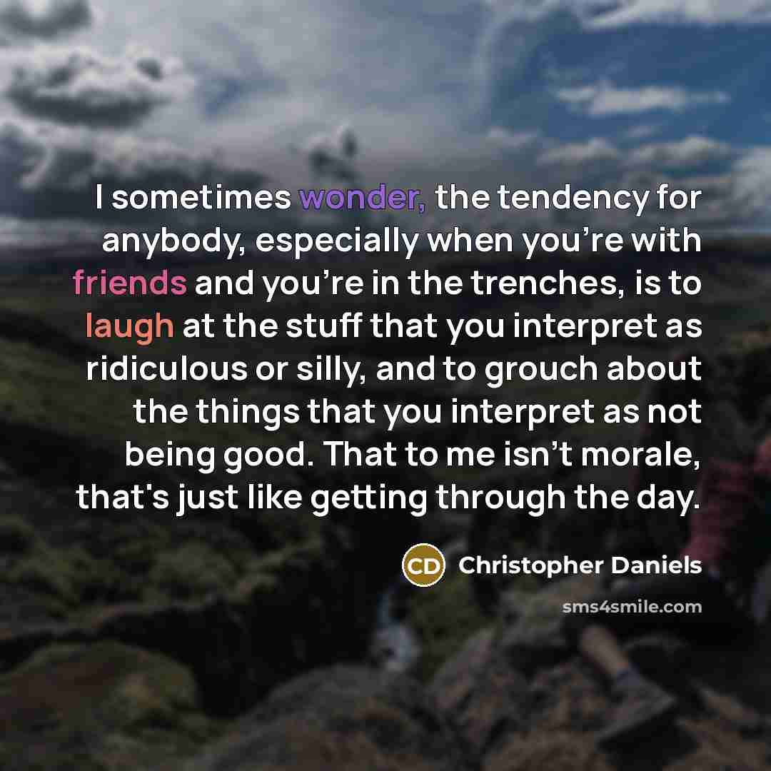 “I sometimes wonder, the tendency for anybody, especially when you're with friends and you're in the trenches, is to laugh at the stuff that you interpret as ridiculous or silly, and to grouch about the things that you interpret as not being good. That to me isn't morale, that's just like getting…” quote by Christopher Daniels