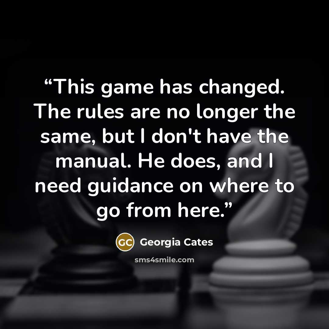 “This game has changed. The rules are no longer the same, but I don't have the manual. He does, and I need guidance on where to go from here.” quote by Georgia Cates