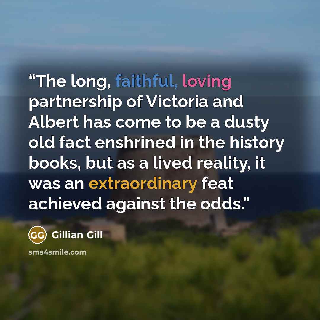 “The long, faithful, loving partnership of Victoria and Albert has come to be a dusty old fact enshrined in the history books, but as a lived reality, it was an extraordinary feat achieved against the odds.” quote by Gillian Gill