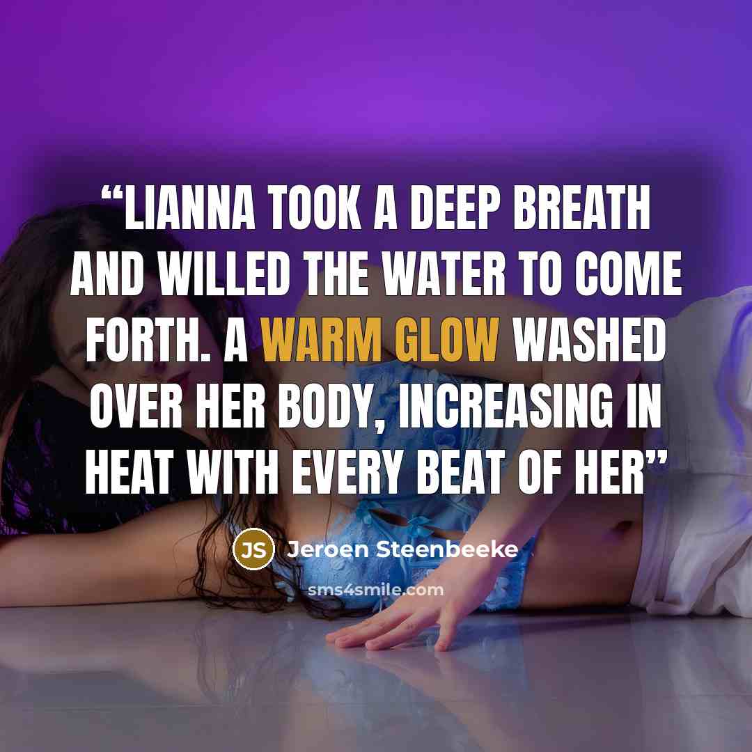 “Lianna took a deep breath and willed the water to come forth. A warm glow washed over her body, increasing in heat with every beat of her” quote by Jeroen Steenbeeke