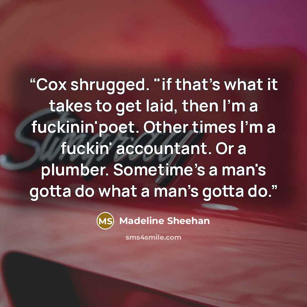 “Cox shrugged. "if that's what it takes to get laid, then I'm a fuckinin'poet. Other times I'm a fuckin' accountant. Or a plumber. Sometime's a man's gotta do what a man's gotta do.” quote by Madeline Sheehan