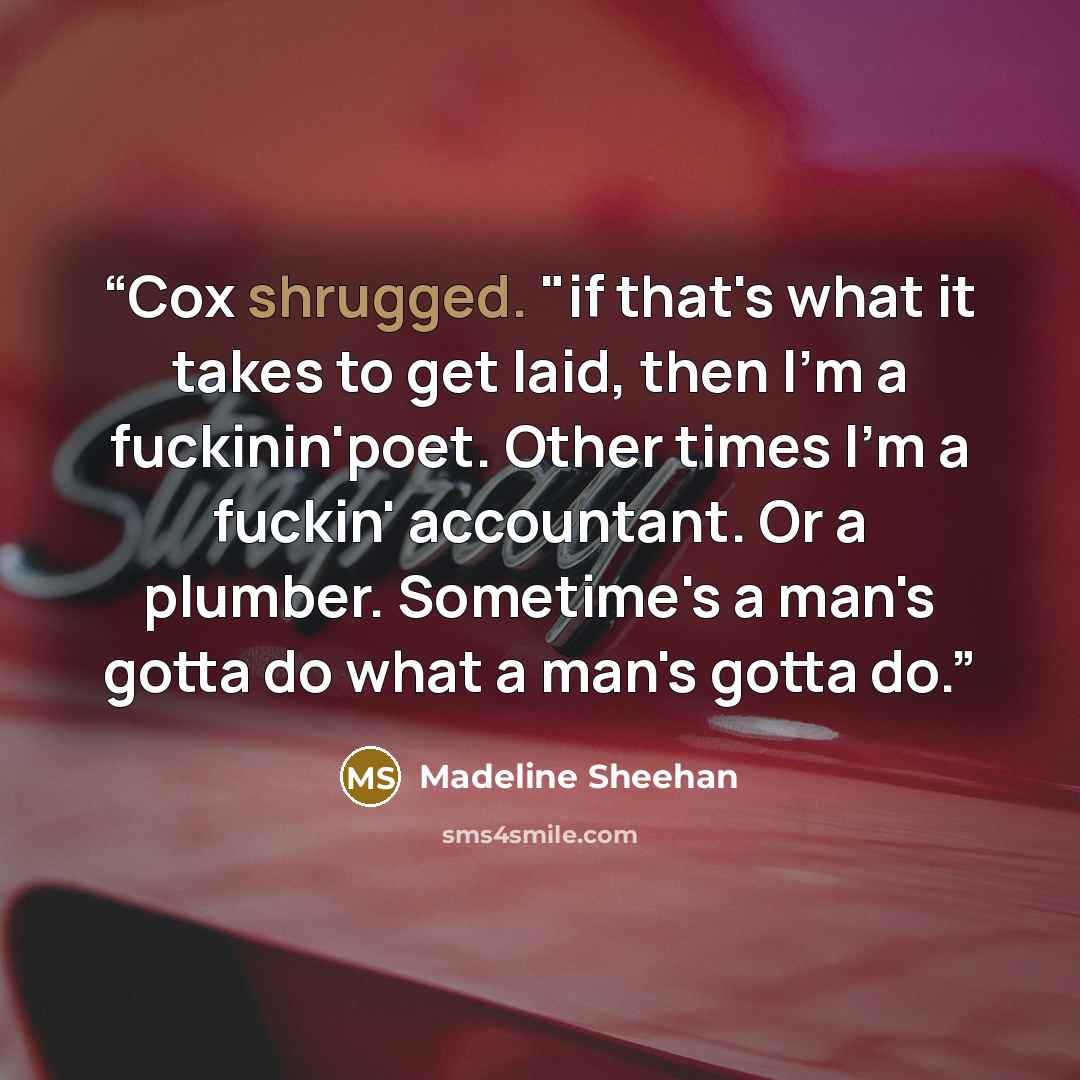 “Cox shrugged. "if that's what it takes to get laid, then I'm a fuckinin'poet. Other times I'm a fuckin' accountant. Or a plumber. Sometime's a man's gotta do what a man's gotta do.” quote by Madeline Sheehan