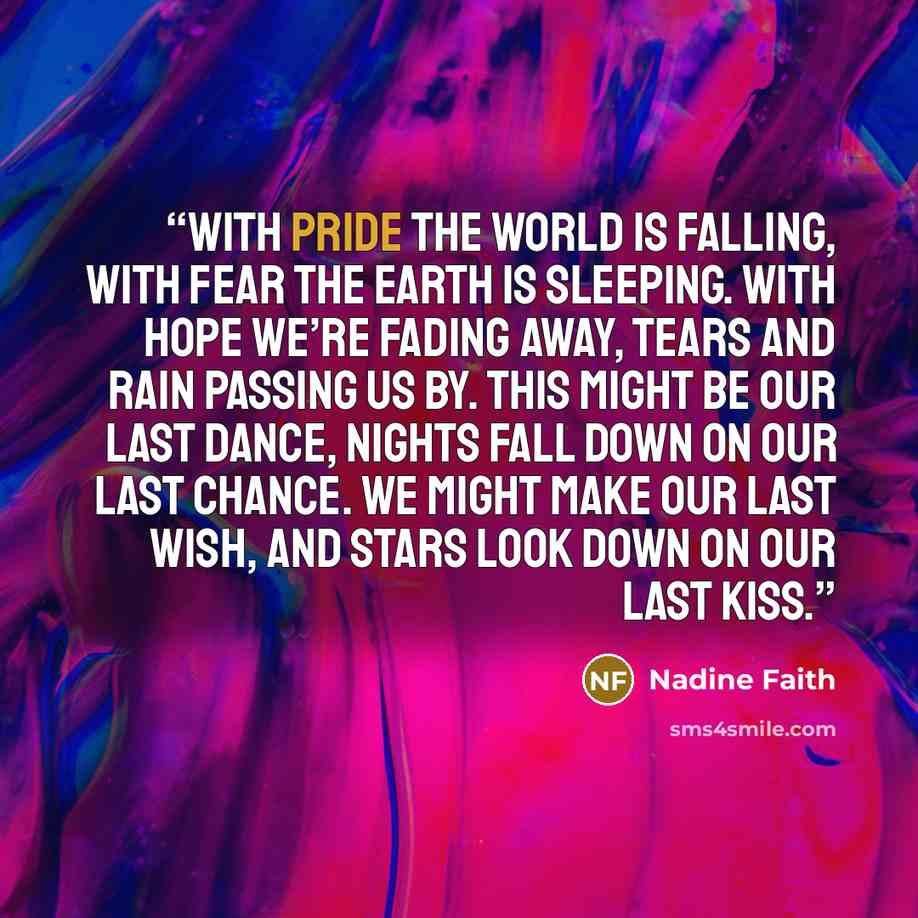 “With pride the world is falling, with fear the earth is sleeping. With hope we’re fading away, tears and rain passing us by. This might be our last dance, nights fall down on our last chance. We might make our last wish, and stars look down on our last kiss.” quote by Nadine Faith