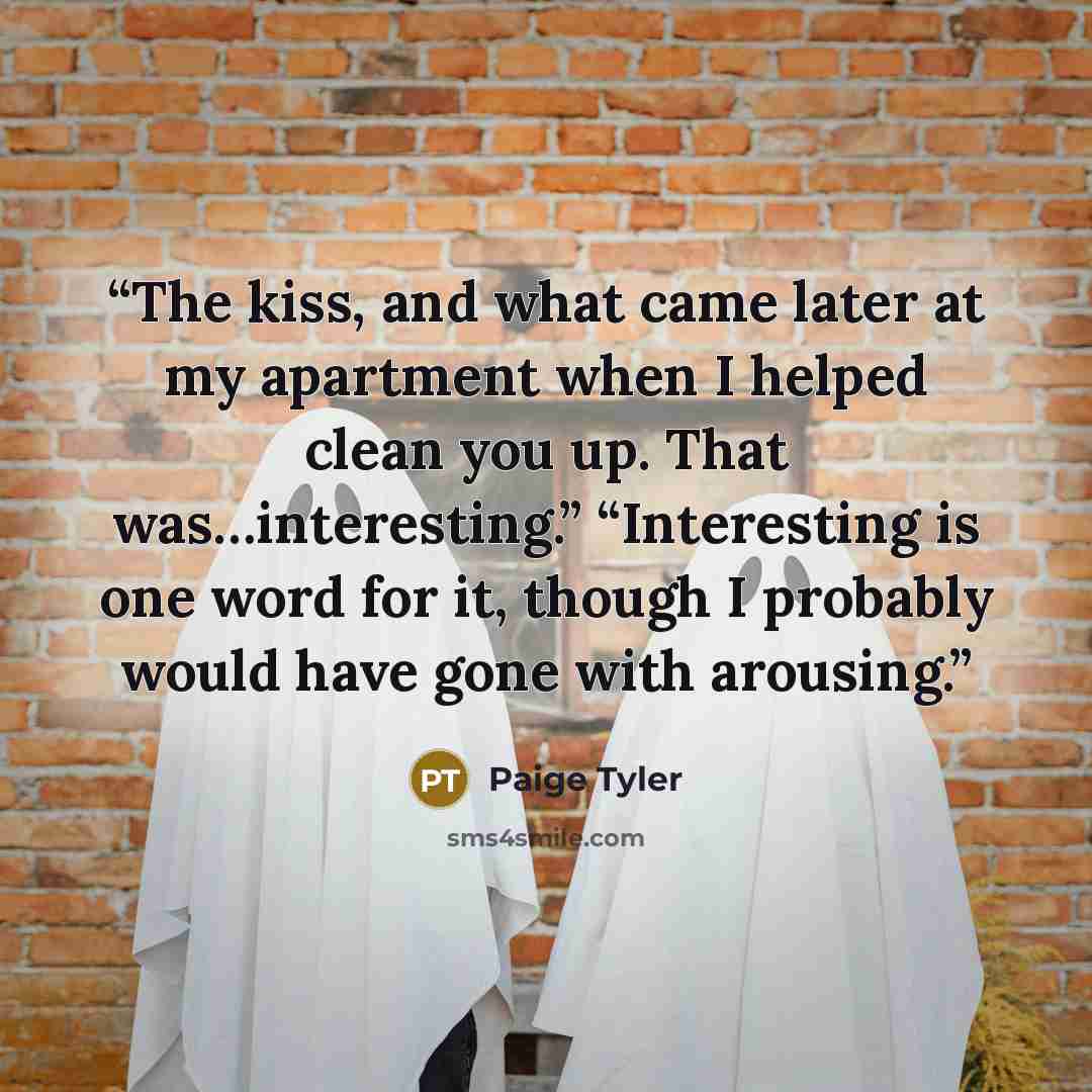 “The kiss, and what came later at my apartment when I helped clean you up. That was…interesting.” “Interesting is one word for it, though I probably would have gone with arousing.” quote by Paige Tyler