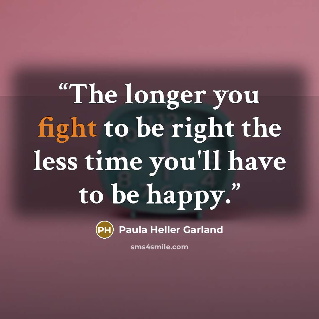 “The longer you fight to be right the less time you'll have to be happy.” quote by Paula Heller Garland