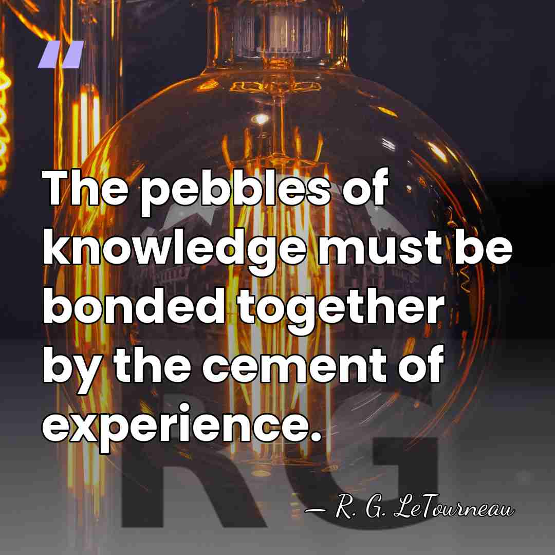The pebbles of knowledge must be bonded together by the cement of&hellip; - R. G. LeTourneau