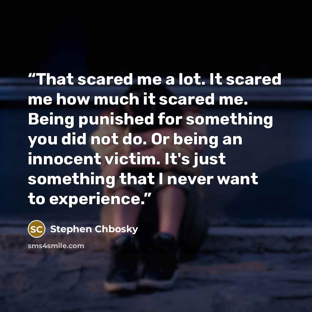 “That scared me a lot. It scared me how much it scared me. Being punished for something you did not do. Or being an innocent victim. It's just something that I never want to experience.” quote by Stephen Chbosky