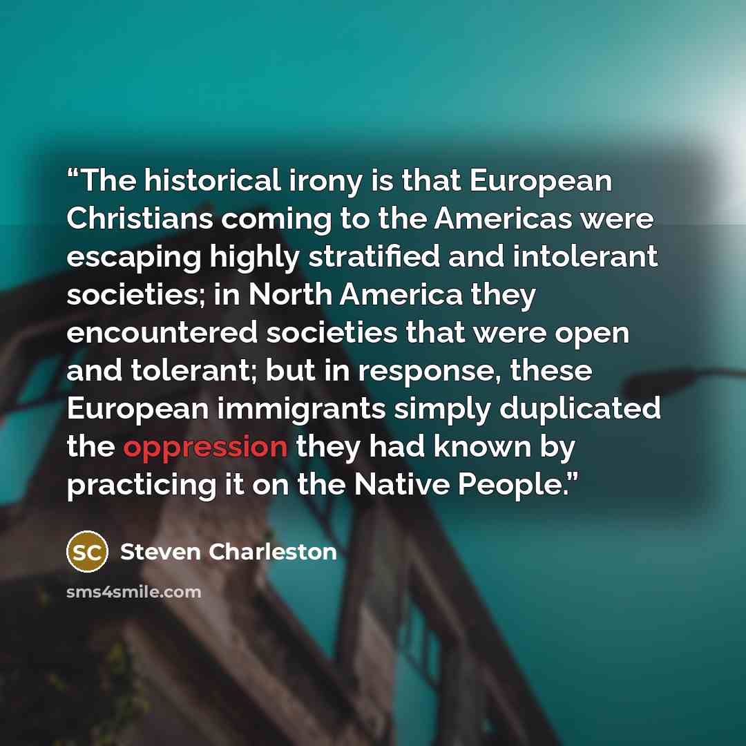 “The historical irony is that European Christians coming to the Americas were escaping highly stratified and intolerant societies; in North America they encountered societies that were open and tolerant; but in response, these European immigrants simply duplicated the oppression they had known by…” quote by Steven Charleston