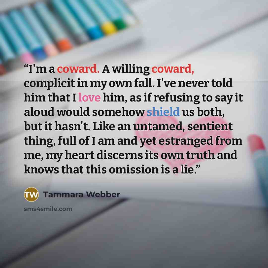 “I'm a coward. A willing coward, complicit in my own fall. I've never told him that I love him, as if refusing to say it aloud would somehow shield us both, but it hasn't. Like an untamed, sentient thing, full of I am and yet estranged from me, my heart discerns its own truth and knows that this…” quote by Tammara Webber