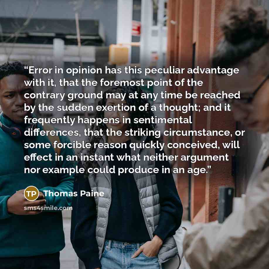 “Error in opinion has this peculiar advantage with it, that the foremost point of the contrary ground may at any time be reached by the sudden exertion of a thought; and it frequently happens in sentimental differences, that the striking circumstance, or some forcible reason quickly conceived, will…” quote by Thomas Paine