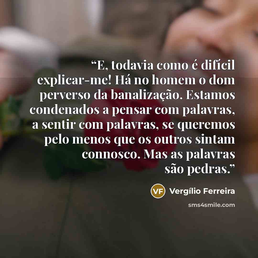“E, todavia como é difícil explicar-me! Há no homem o dom perverso da banalização. Estamos condenados a pensar com palavras, a sentir com palavras, se queremos pelo menos que os outros sintam connosco. Mas as palavras são pedras.” quote by Vergílio Ferreira