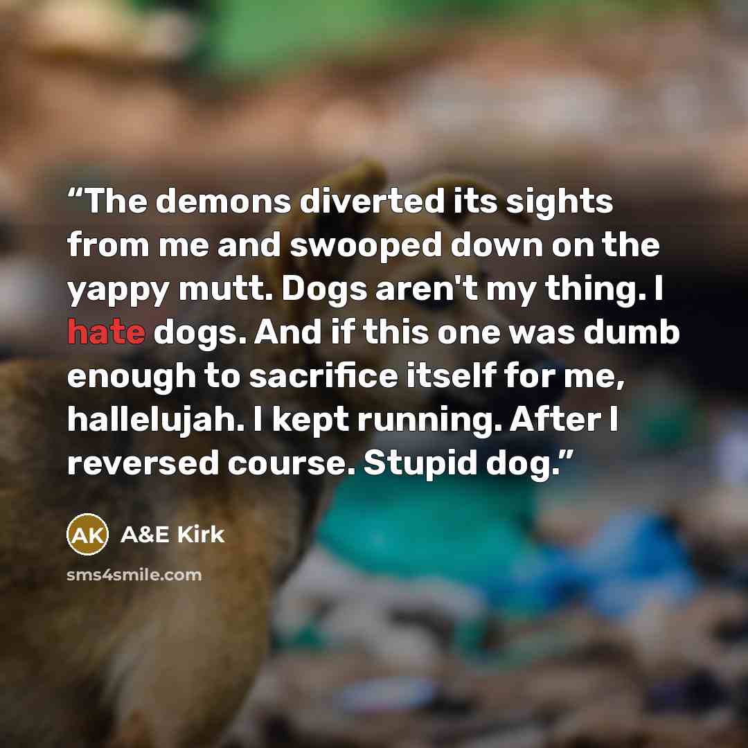 “The demons diverted its sights from me and swooped down on the yappy mutt. Dogs aren't my thing. I hate dogs. And if this one was dumb enough to sacrifice itself for me, hallelujah. I kept running. After I reversed course. Stupid dog.” quote by A&E Kirk