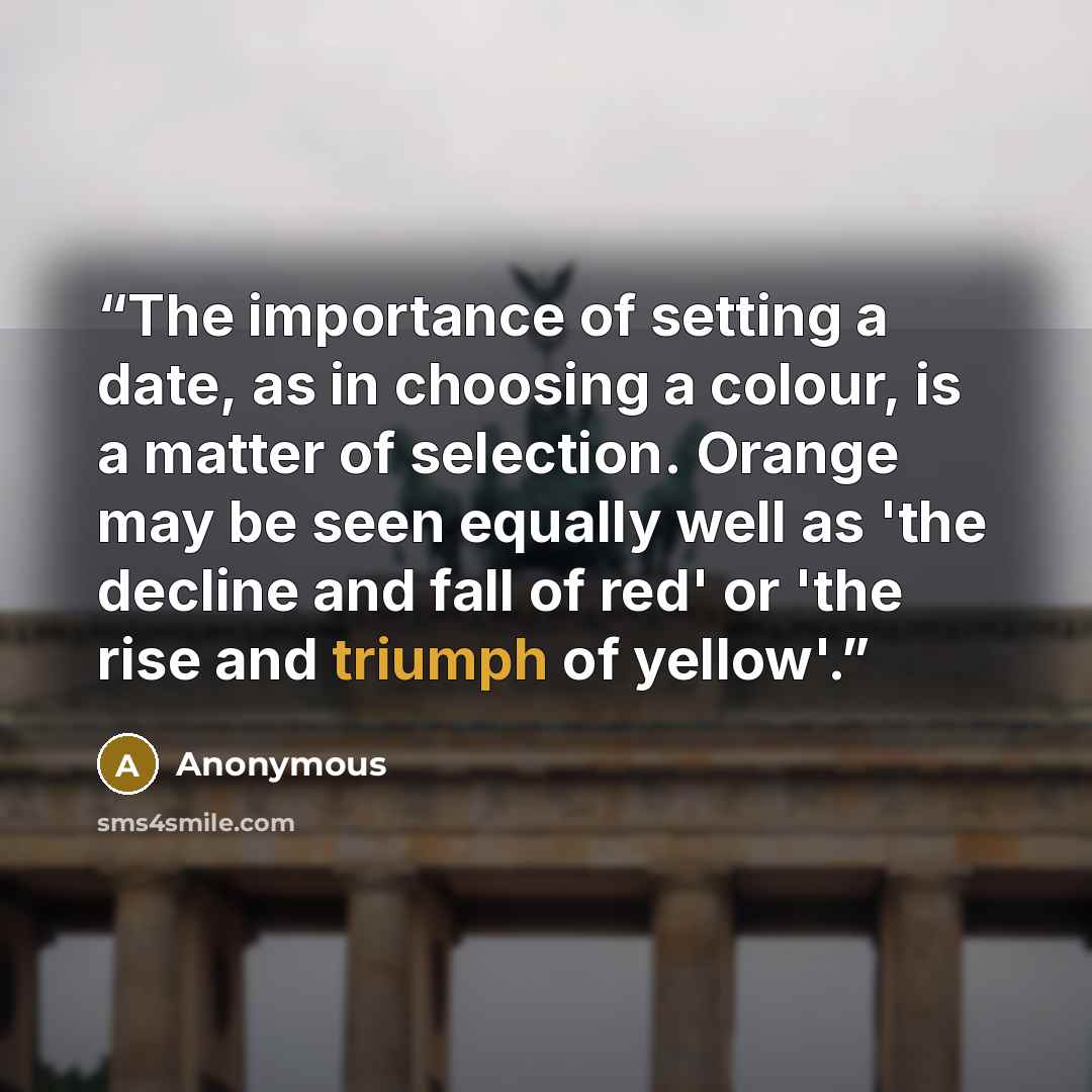 “The importance of setting a date, as in choosing a colour, is a matter of selection. Orange may be seen equally well as 'the decline and fall of red' or 'the rise and triumph of yellow'.” quote by Anonymous