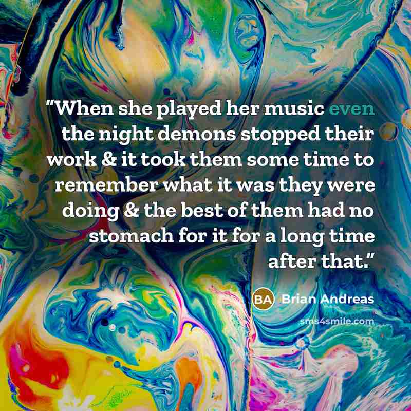 “When she played her music even the night demons stopped their work & it took them some time to remember what it was they were doing & the best of them had no stomach for it for a long time after that.” quote by Brian Andreas