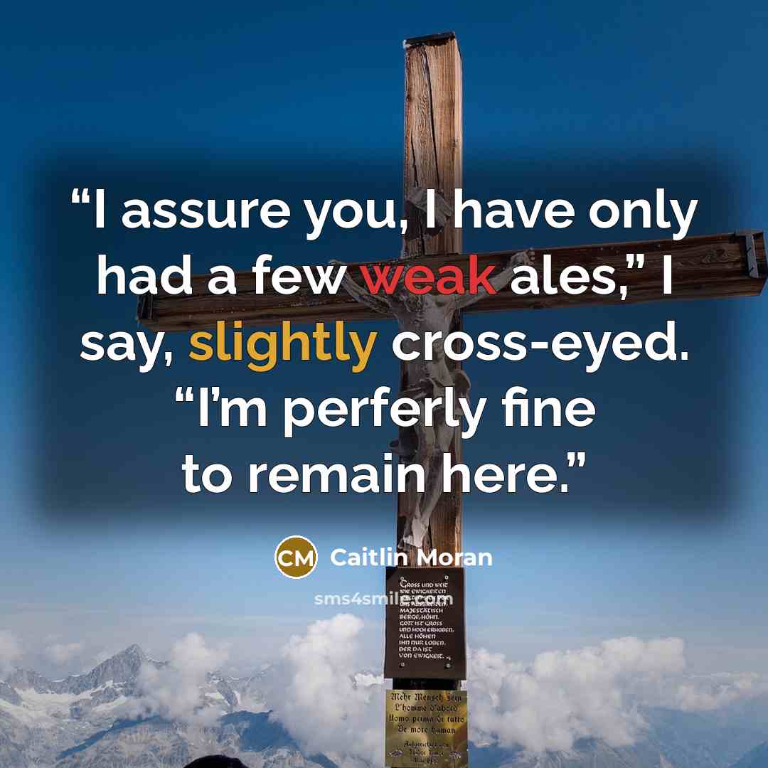 “I assure you, I have only had a few weak ales,” I say, slightly cross-eyed. “I’m perferly fine to remain here.” quote by Caitlin Moran