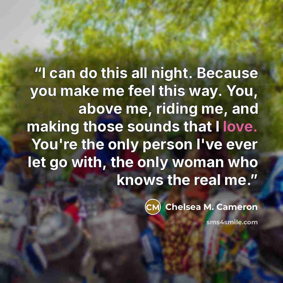 “I can do this all night. Because you make me feel this way. You, above me, riding me, and making those sounds that I love. You're the only person I've ever let go with, the only woman who knows the real me.” quote by Chelsea M. Cameron