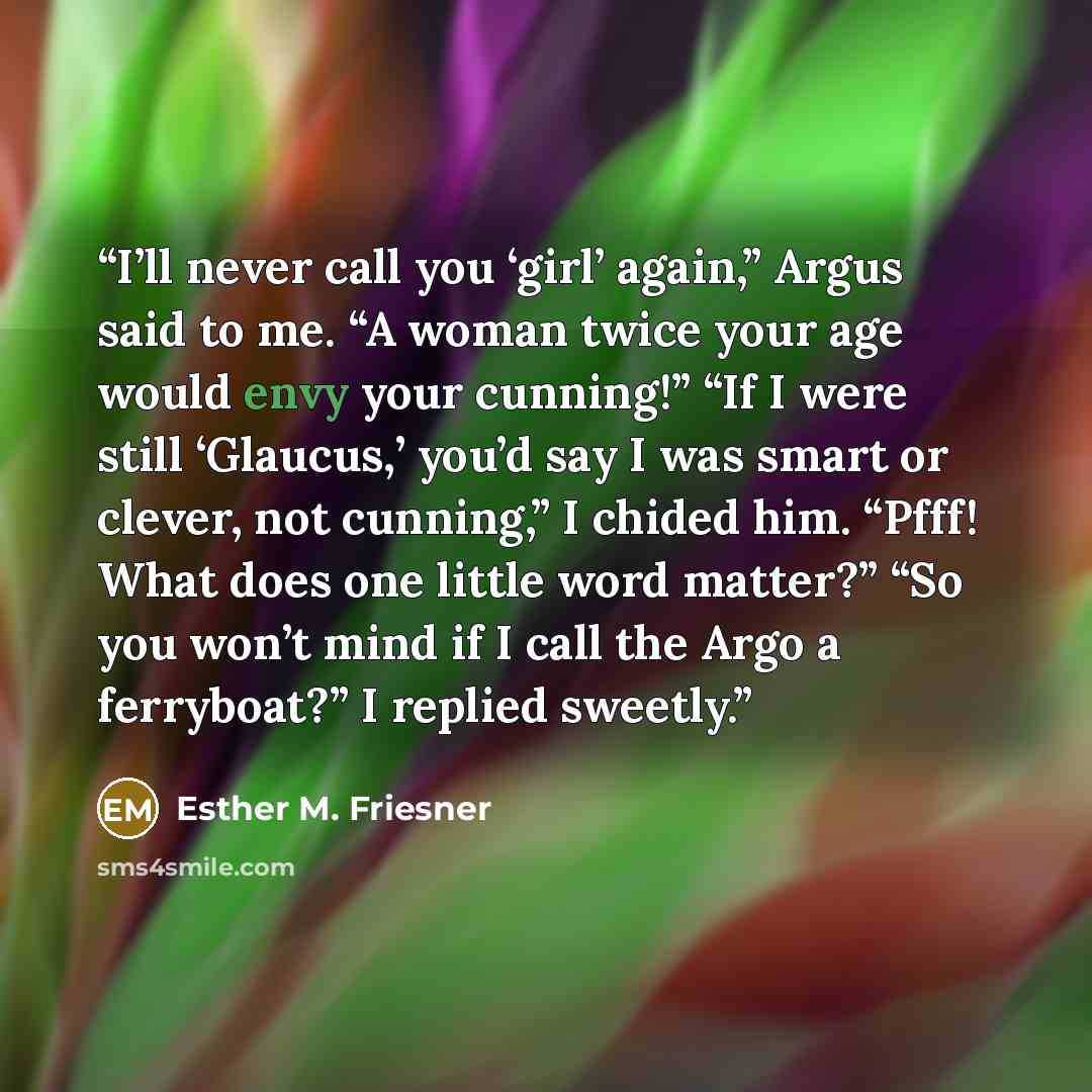 “I’ll never call you ‘girl’ again,” Argus said to me. “A woman twice your age would envy your cunning!” “If I were still ‘Glaucus,’ you’d say I was smart or clever, not cunning,” I chided him. “Pfff! What does one little word matter?” “So you won’t mind if I call the Argo a ferryboat?” I replied…” quote by Esther M. Friesner