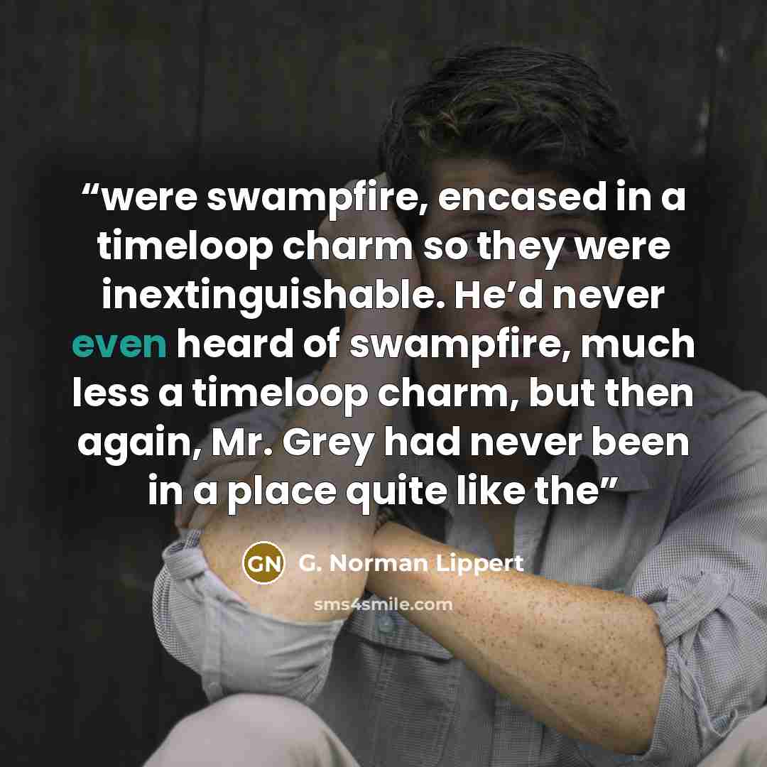 “were swampfire, encased in a timeloop charm so they were inextinguishable. He’d never even heard of swampfire, much less a timeloop charm, but then again, Mr. Grey had never been in a place quite like the” quote by G. Norman Lippert