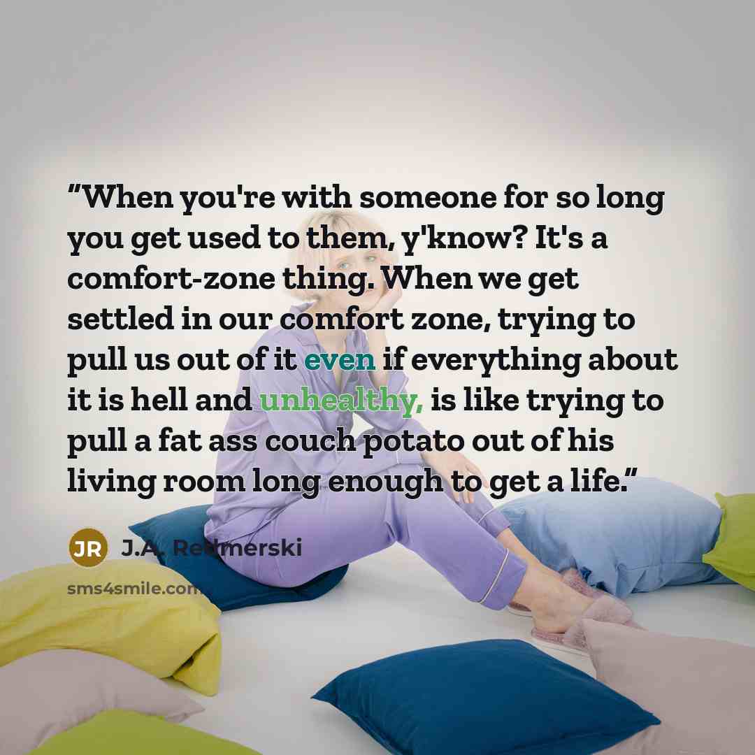 “When you're with someone for so long you get used to them, y'know? It's a comfort-zone thing. When we get settled in our comfort zone, trying to pull us out of it even if everything about it is hell and unhealthy, is like trying to pull a fat ass couch potato out of his living room long enough to…” quote by J.A. Redmerski