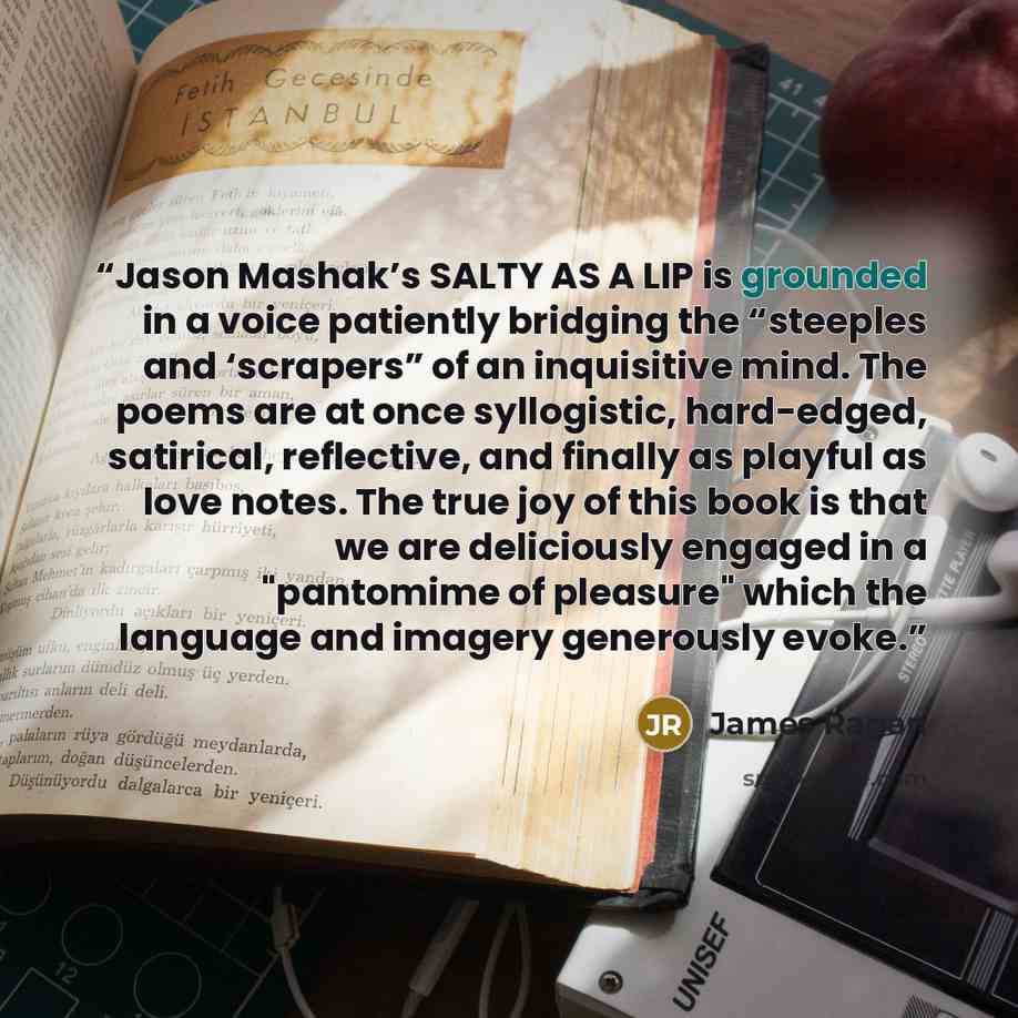 “Jason Mashak’s SALTY AS A LIP is grounded in a voice patiently bridging the “steeples and ‘scrapers” of an inquisitive mind. The poems are at once syllogistic, hard-edged, satirical, reflective, and finally as playful as love notes. The true joy of this book is that we are deliciously engaged in a…” quote by James Ragan