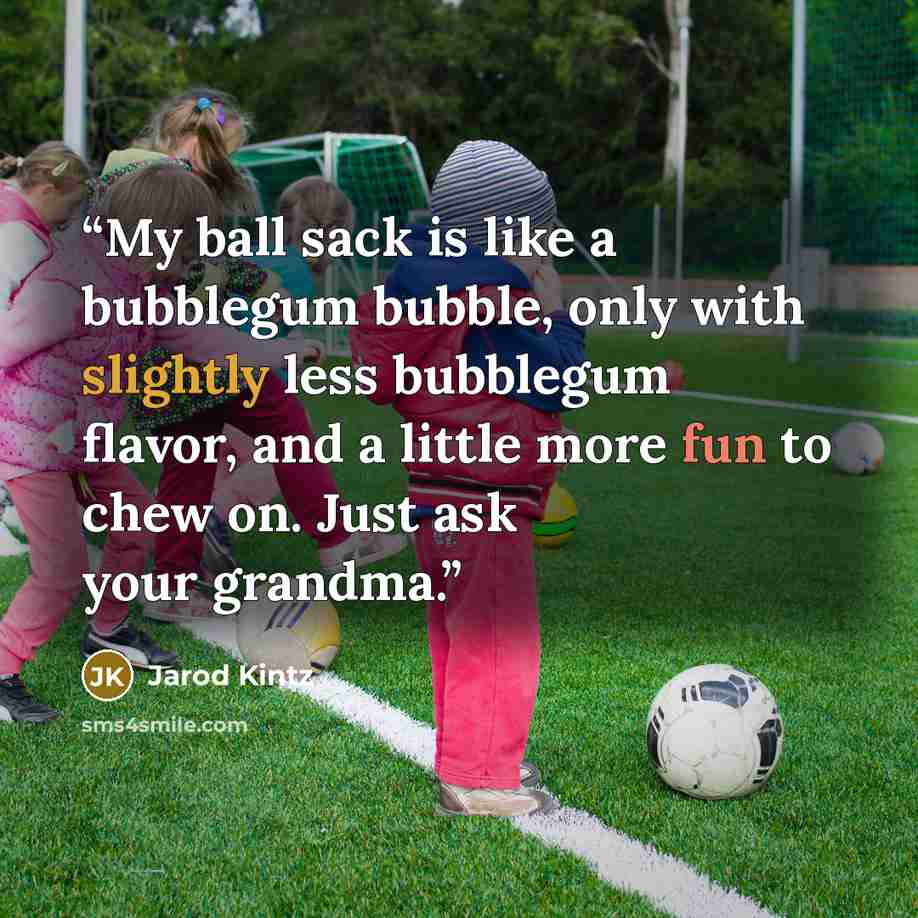 “My ball sack is like a bubblegum bubble, only with slightly less bubblegum flavor, and a little more fun to chew on. Just ask your grandma.” quote by Jarod Kintz