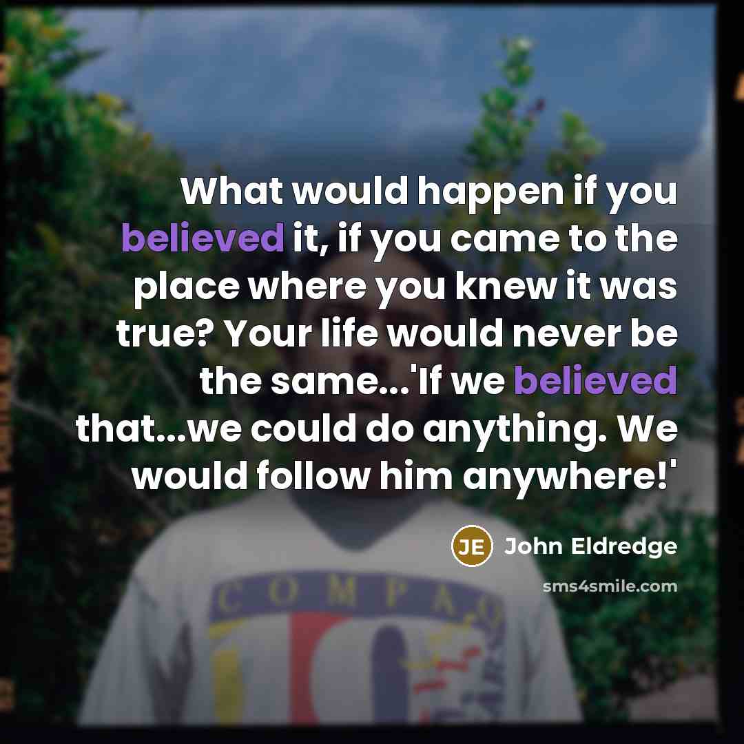 “What would happen if you believed it, if you came to the place where you knew it was true? Your life would never be the same...'If we believed that...we could do anything. We would follow him anywhere!'” quote by John Eldredge