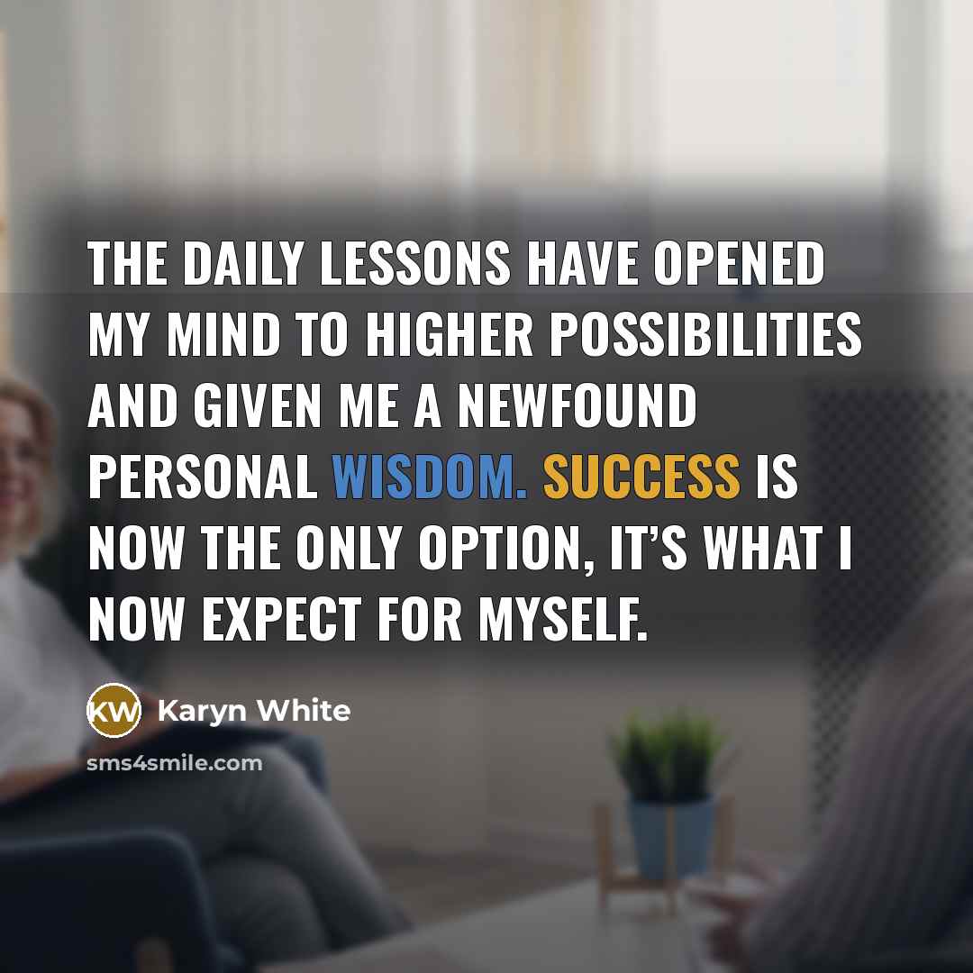 “The daily lessons have opened my mind to higher possibilities and given me a newfound personal wisdom. Success is now the only option, it’s what I now expect for myself.” quote by Karyn White