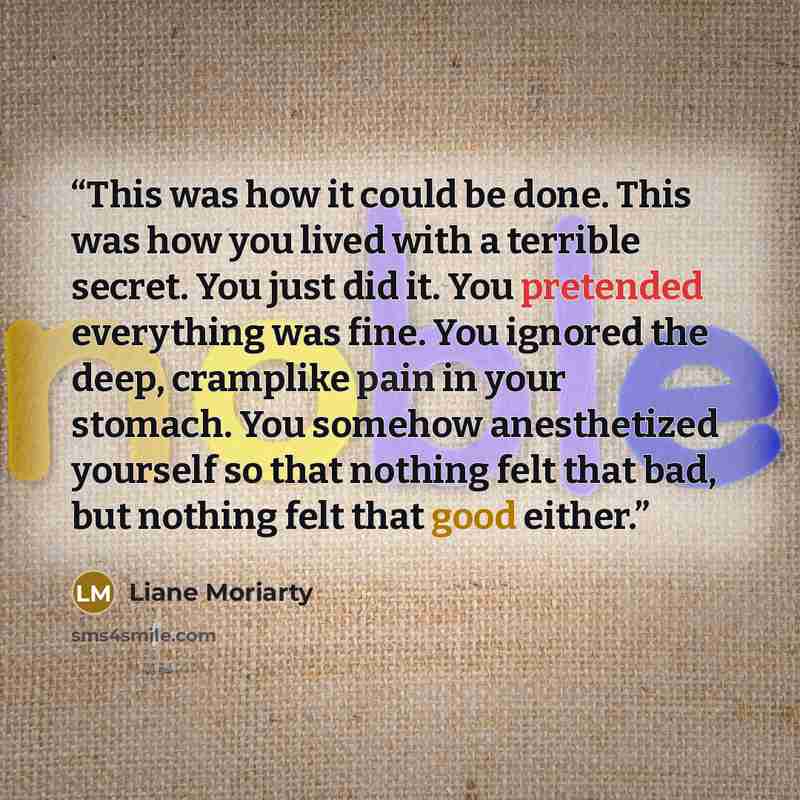 “This was how it could be done. This was how you lived with a terrible secret. You just did it. You pretended everything was fine. You ignored the deep, cramplike pain in your stomach. You somehow anesthetized yourself so that nothing felt that bad, but nothing felt that good either.” quote by Liane Moriarty