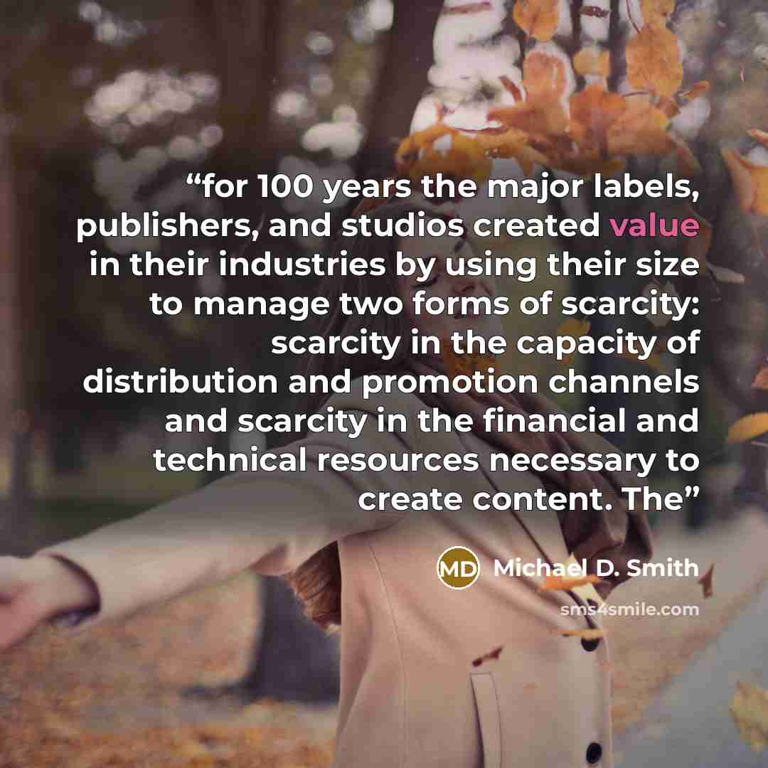 “for 100 years the major labels, publishers, and studios created value in their industries by using their size to manage two forms of scarcity: scarcity in the capacity of distribution and promotion channels and scarcity in the financial and technical resources necessary to create content. The” quote by Michael D. Smith