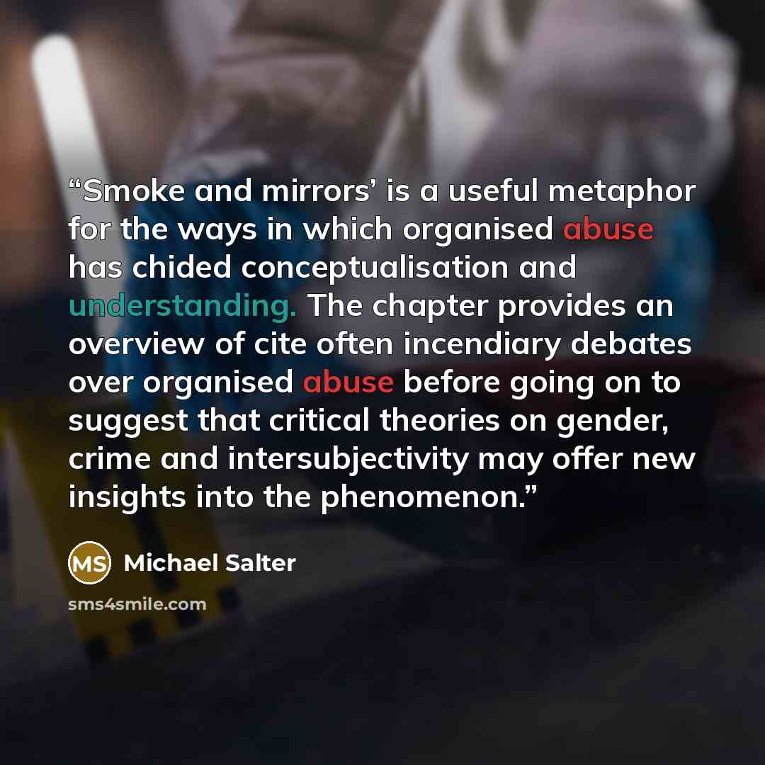 “Smoke and mirrors’ is a useful metaphor for the ways in which organised abuse has chided conceptualisation and understanding. The chapter provides an overview of cite often incendiary debates over organised abuse before going on to suggest that critical theories on gender, crime and…” quote by Michael Salter