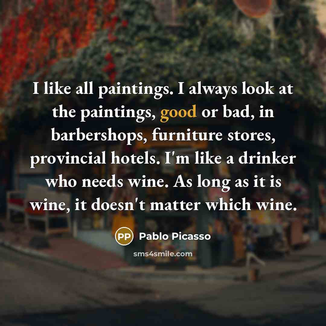 “I like all paintings. I always look at the paintings, good or bad, in barbershops, furniture stores, provincial hotels. I'm like a drinker who needs wine. As long as it is wine, it doesn't matter which wine.” quote by Pablo Picasso