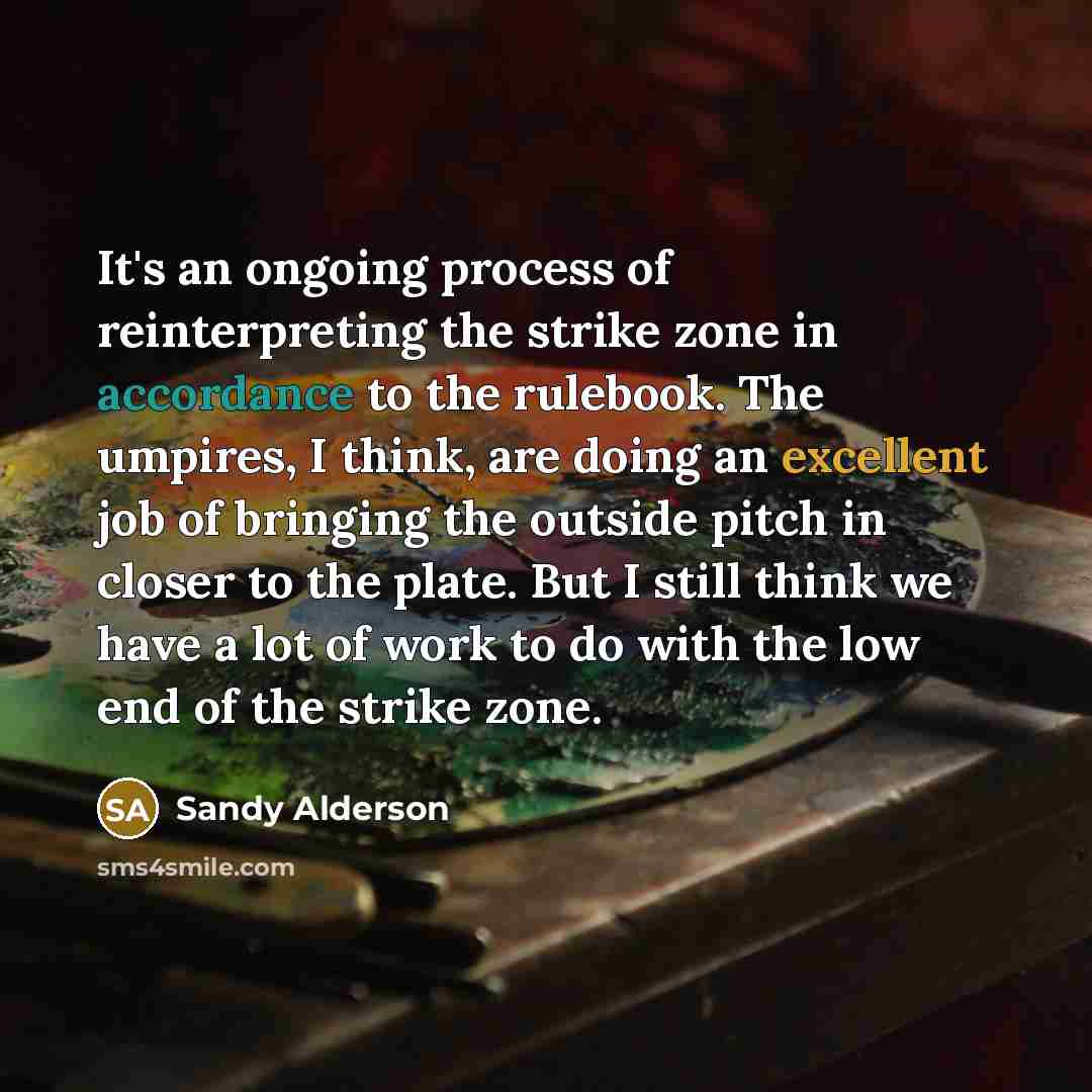 “It's an ongoing process of reinterpreting the strike zone in accordance to the rulebook. The umpires, I think, are doing an excellent job of bringing the outside pitch in closer to the plate. But I still think we have a lot of work to do with the low end of the strike zone.” quote by Sandy Alderson