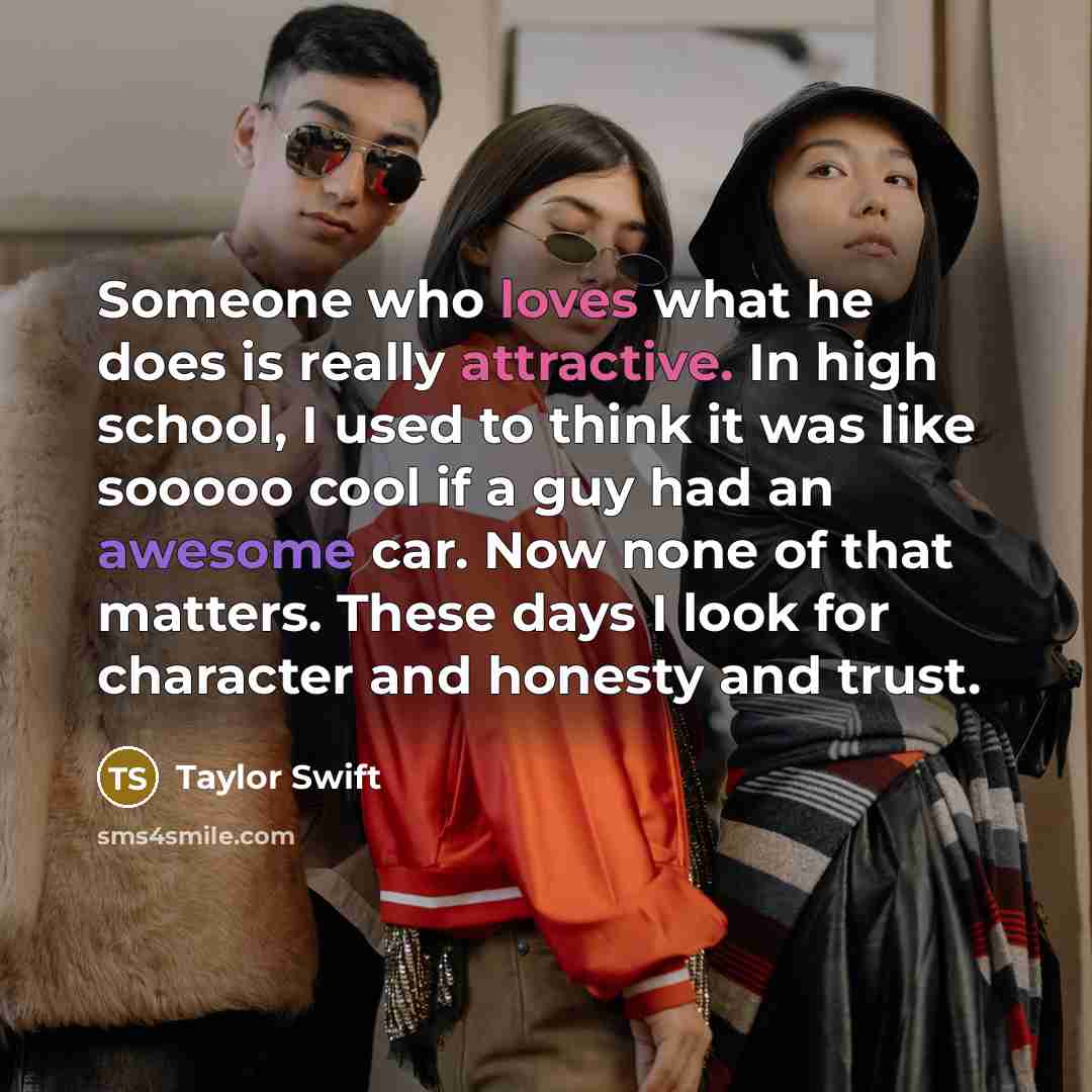 “Someone who loves what he does is really attractive. In high school, I used to think it was like sooooo cool if a guy had an awesome car. Now none of that matters. These days I look for character and honesty and trust.” quote by Taylor Swift