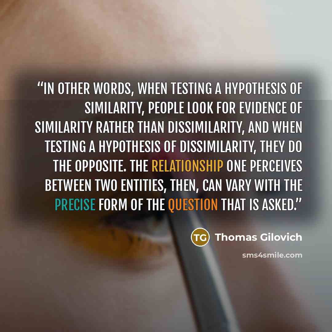 “In other words, when testing a hypothesis of similarity, people look for evidence of similarity rather than dissimilarity, and when testing a hypothesis of dissimilarity, they do the opposite. The relationship one perceives between two entities, then, can vary with the precise form of the question…” quote by Thomas Gilovich