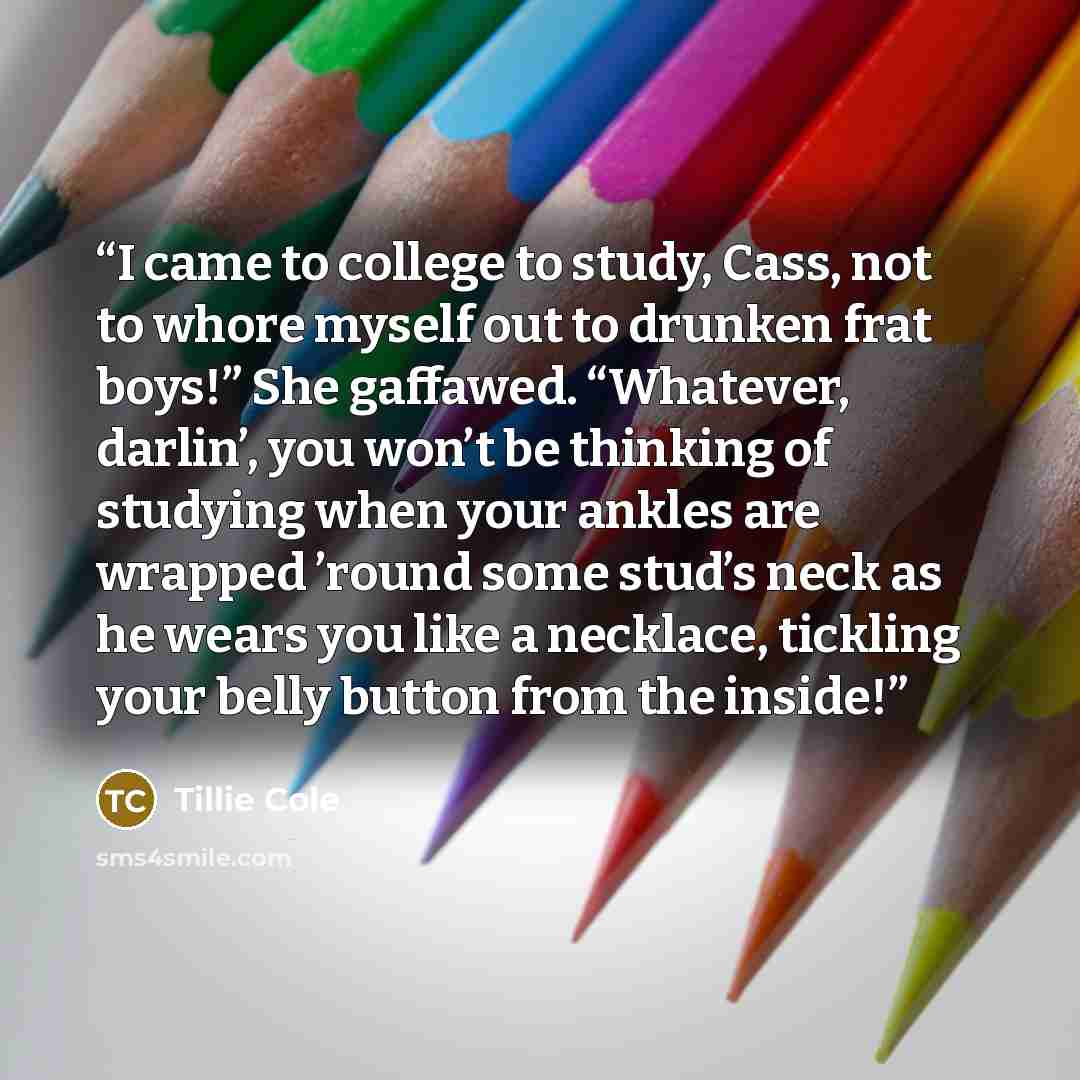 “I came to college to study, Cass, not to whore myself out to drunken frat boys!” She gaffawed. “Whatever, darlin’, you won’t be thinking of studying when your ankles are wrapped ’round some stud’s neck as he wears you like a necklace, tickling your belly button from the inside!” quote by Tillie Cole