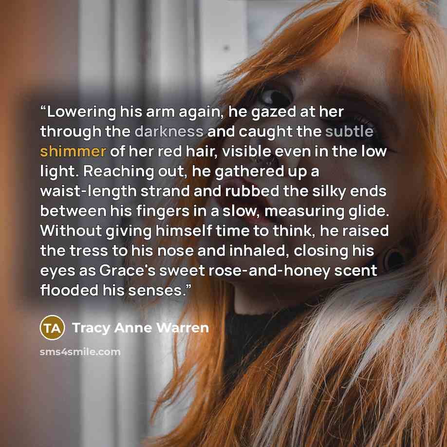 “Lowering his arm again, he gazed at her through the darkness and caught the subtle shimmer of her red hair, visible even in the low light. Reaching out, he gathered up a waist-length strand and rubbed the silky ends between his fingers in a slow, measuring glide. Without giving himself time to…” quote by Tracy Anne Warren