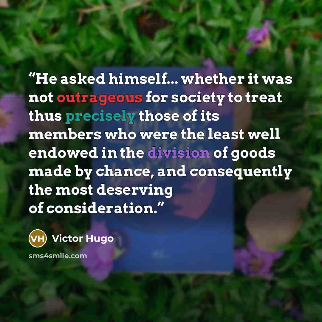 “He asked himself... whether it was not outrageous for society to treat thus precisely those of its members who were the least well endowed in the division of goods made by chance, and consequently the most deserving of consideration.” quote by Victor Hugo