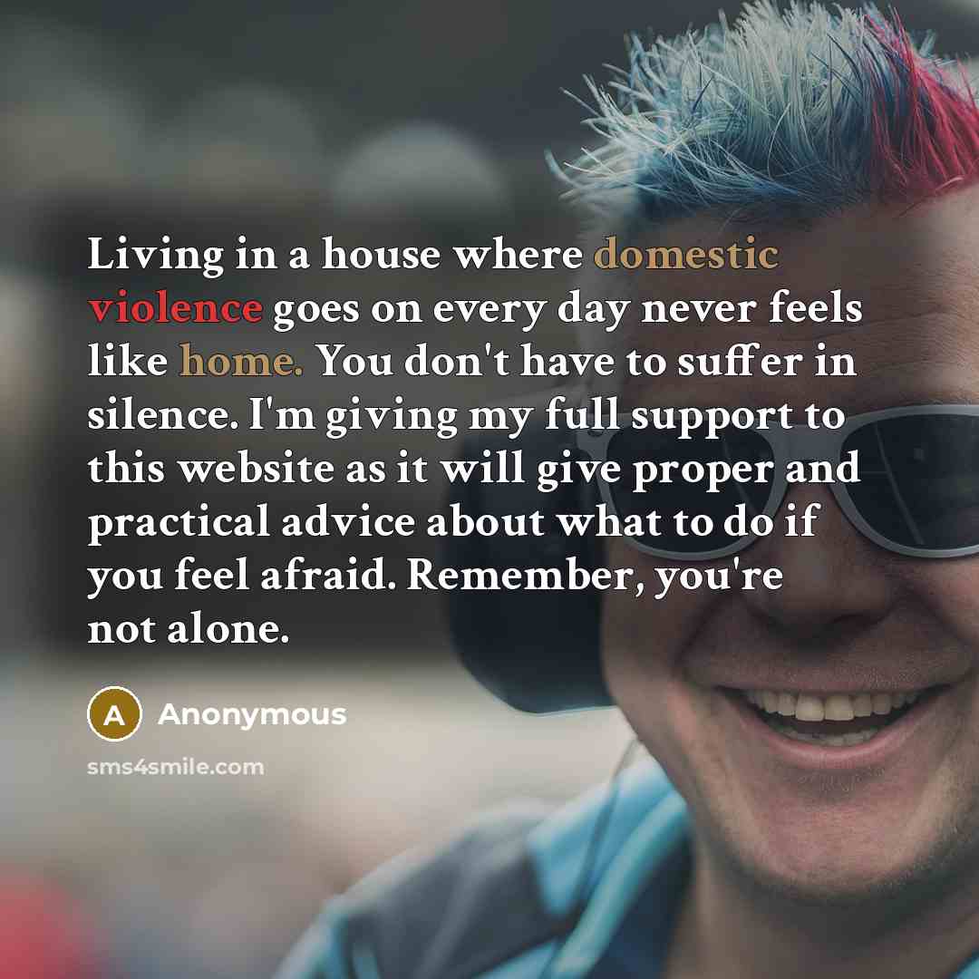 “Living in a house where domestic violence goes on every day never feels like home. You don't have to suffer in silence. I'm giving my full support to this website as it will give proper and practical advice about what to do if you feel afraid. Remember, you're not alone.” quote by Anonymous