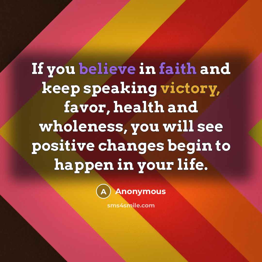 “If you believe in faith and keep speaking victory, favor, health and wholeness, you will see positive changes begin to happen in your life.” quote by Anonymous