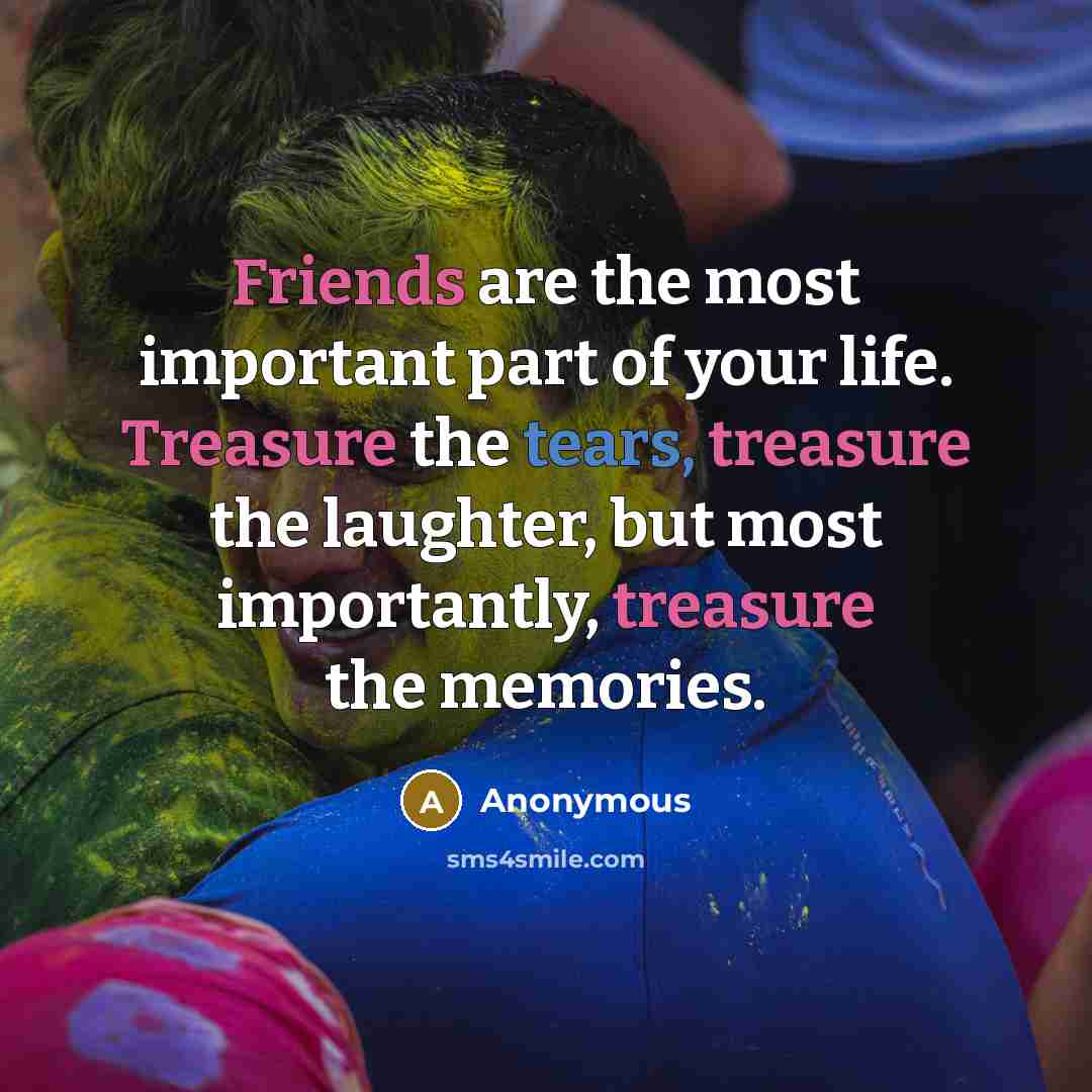 “Friends are the most important part of your life. Treasure the tears, treasure the laughter, but most importantly, treasure the memories.” quote by Anonymous