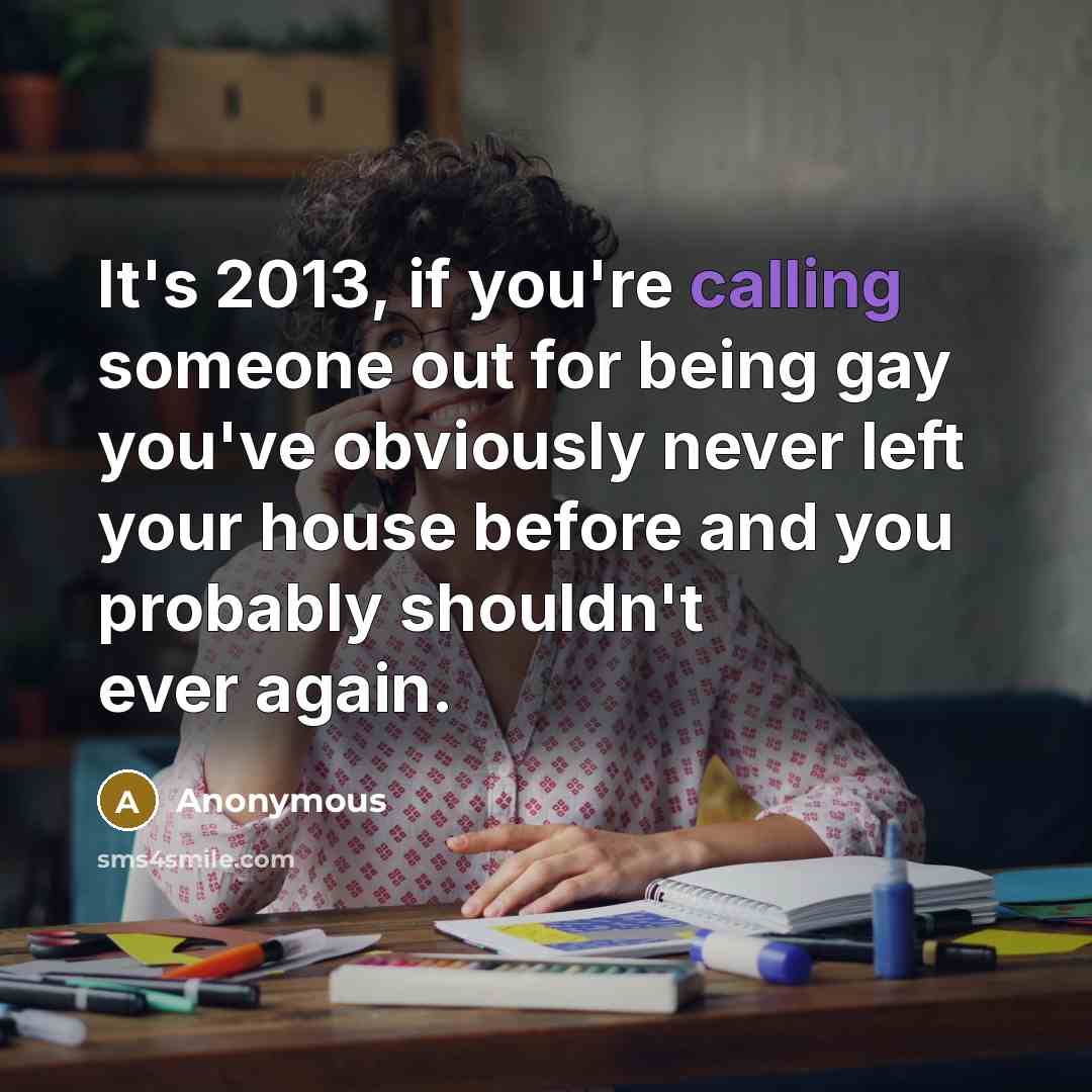 “It's 2013, if you're calling someone out for being gay you've obviously never left your house before and you probably shouldn't ever again.” quote by Anonymous