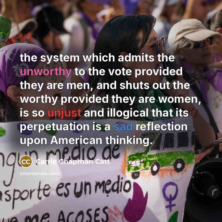 “the system which admits the unworthy to the vote provided they are men, and shuts out the worthy provided they are women, is so unjust and illogical that its perpetuation is a sad reflection upon American thinking.” quote by Carrie Chapman Catt