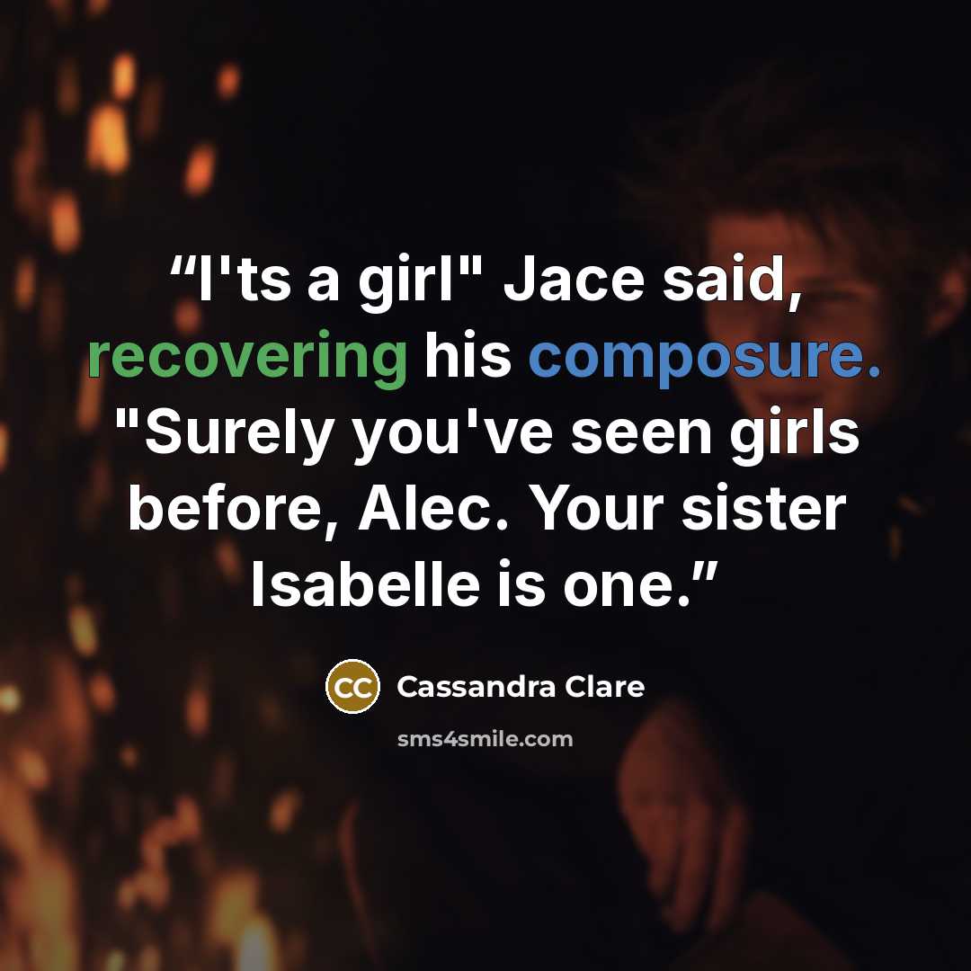 “I'ts a girl" Jace said, recovering his composure. "Surely you've seen girls before, Alec. Your sister Isabelle is one.” quote by Cassandra Clare