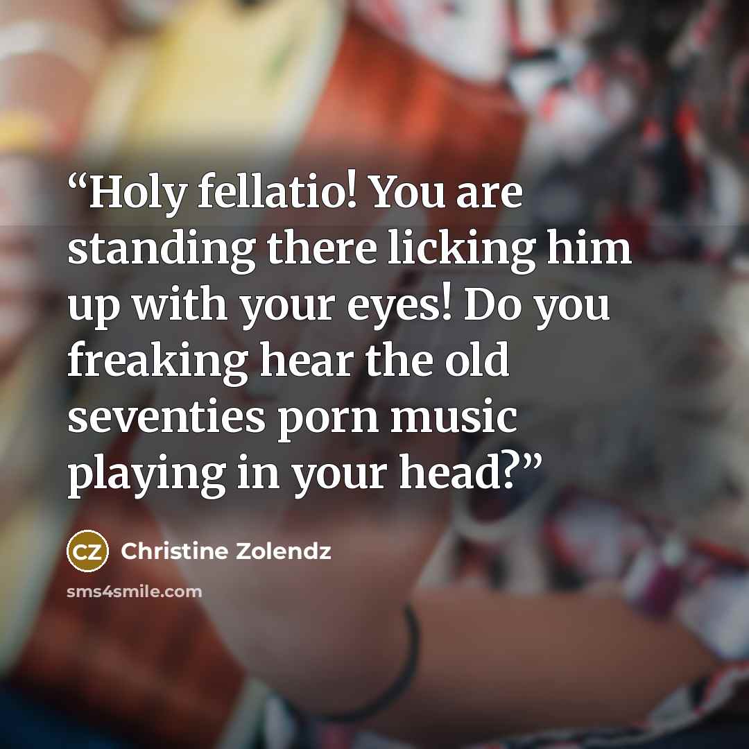 “Holy fellatio! You are standing there licking him up with your eyes! Do you freaking hear the old seventies porn music playing in your head?” quote by Christine Zolendz