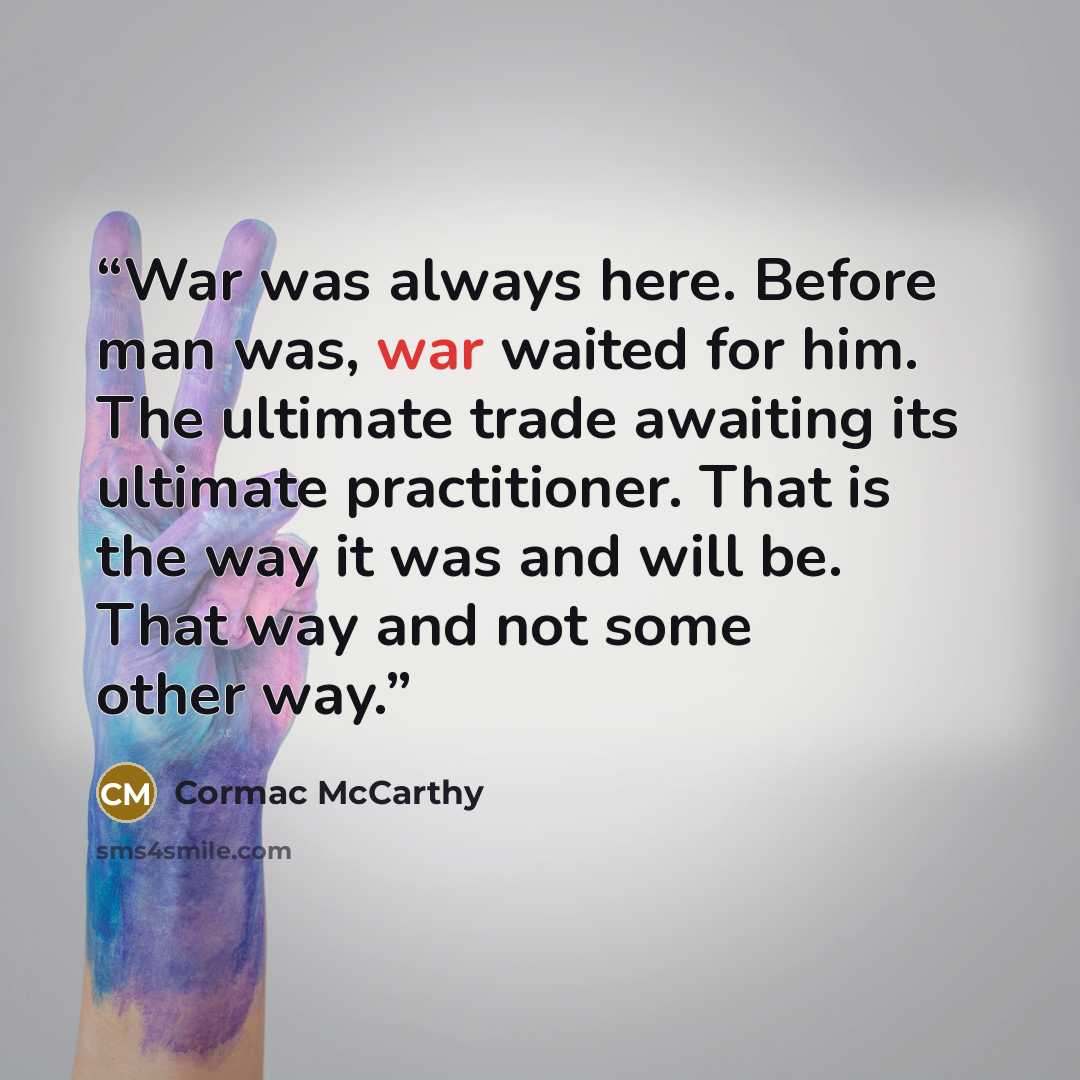 “War was always here. Before man was, war waited for him. The ultimate trade awaiting its ultimate practitioner. That is the way it was and will be. That way and not some other way.” quote by Cormac McCarthy