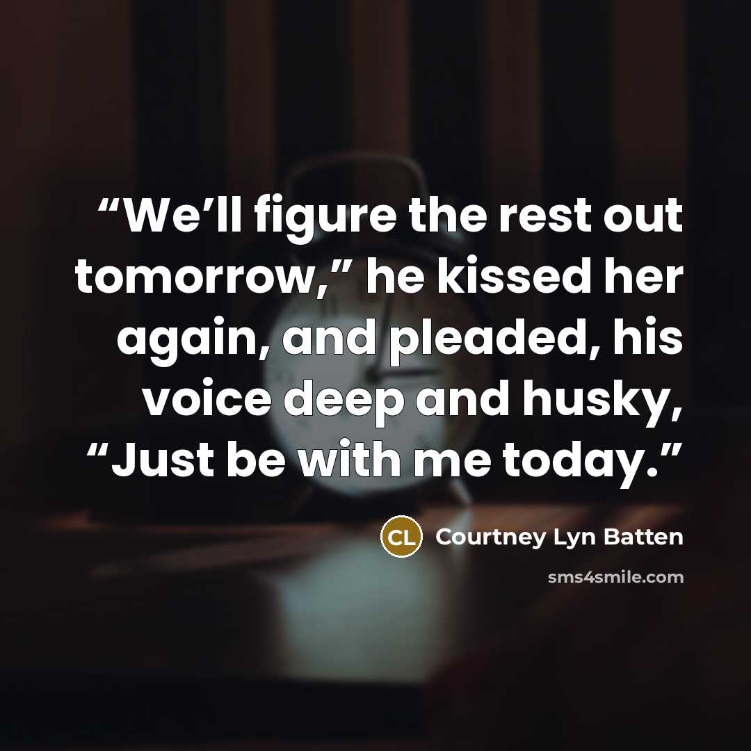 “We’ll figure the rest out tomorrow,” he kissed her again, and pleaded, his voice deep and husky, “Just be with me today.” quote by Courtney Lyn Batten