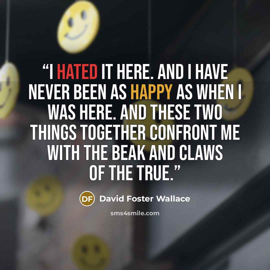 “I hated it here. And I have never been as happy as when I was here. And these two things together confront me with the beak and claws of the True.” quote by David Foster Wallace