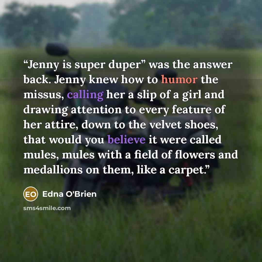 “Jenny is super duper” was the answer back. Jenny knew how to humor the missus, calling her a slip of a girl and drawing attention to every feature of her attire, down to the velvet shoes, that would you believe it were called mules, mules with a field of flowers and medallions on them, like a…” quote by Edna O'Brien